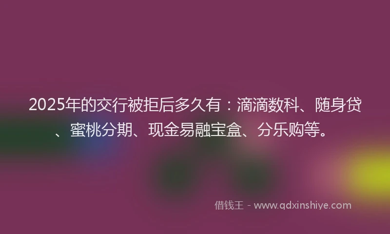 2025年的交行被拒后多久有：滴滴数科、随身贷、蜜桃分期、现金易融宝盒、分乐购等。