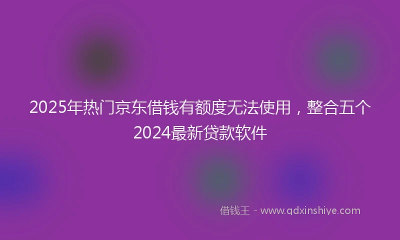 2025年热门京东借钱有额度无法使用，整合五个2024最新贷款软件
