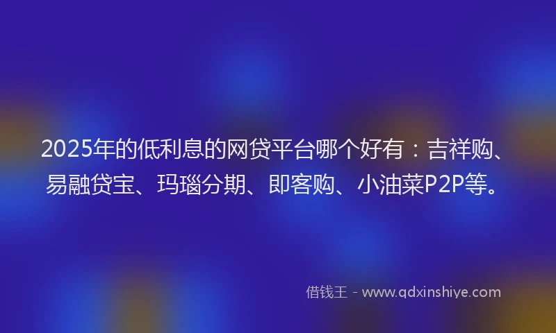 2025年的低利息的网贷平台哪个好有：吉祥购、易融贷宝、玛瑙分期、即客购、小油菜P2P等。