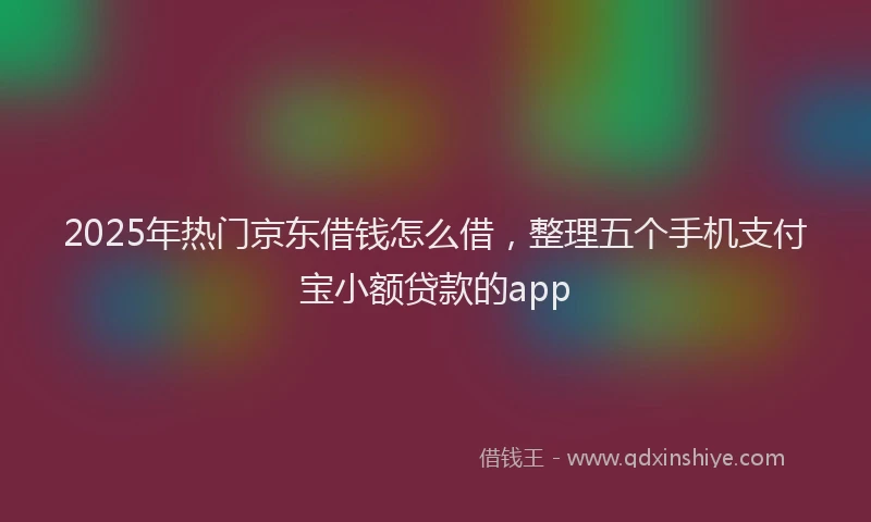2025年热门京东借钱怎么借，整理五个手机支付宝小额贷款的app