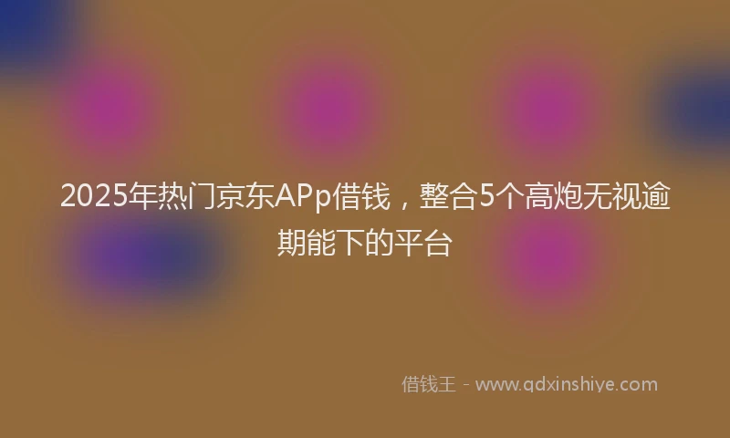 2025年热门京东APp借钱，整合5个高炮无视逾期能下的平台