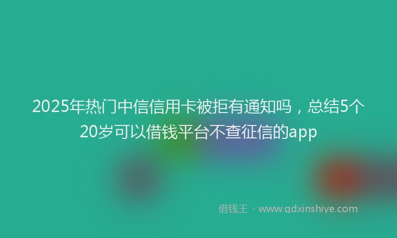 2025年热门中信信用卡被拒有通知吗，总结5个20岁可以借钱平台不查征信的app