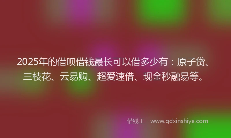 2025年的借呗借钱最长可以借多少有：原子贷、三枝花、云易购、超爱速借、现金秒融易等。