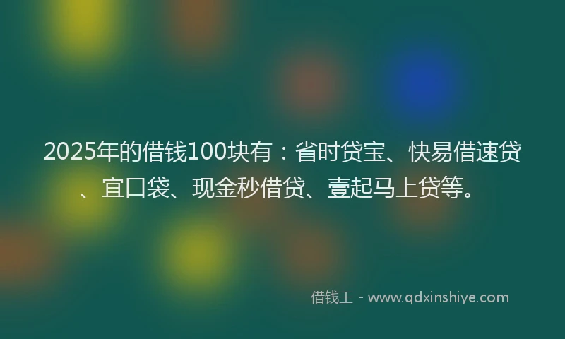 2025年的借钱100块有：省时贷宝、快易借速贷、宜口袋、现金秒借贷、壹起马上贷等。