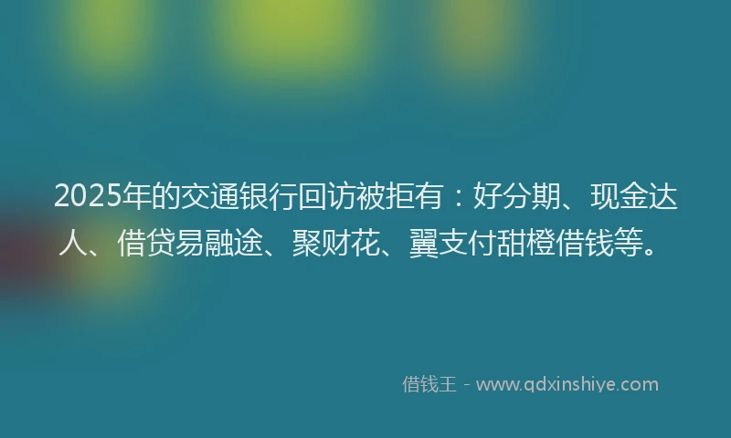 2025年的交通银行回访被拒有：好分期、现金达人、借贷易融途、聚财花、翼支付甜橙借钱等。