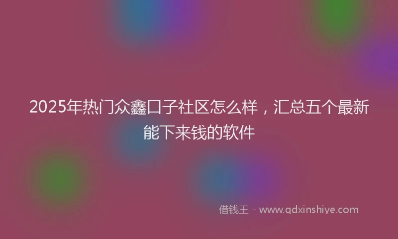 2025年热门众鑫口子社区怎么样，汇总五个最新能下来钱的软件