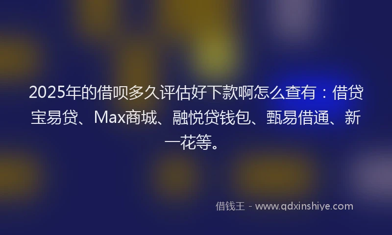 2025年的借呗多久评估好下款啊怎么查有：借贷宝易贷、Max商城、融悦贷钱包、甄易借通、新一花等。