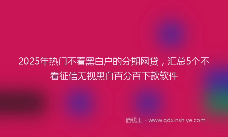 2025年热门不看黑白户的分期网贷，汇总5个不看征信无视黑白百分百下款软件