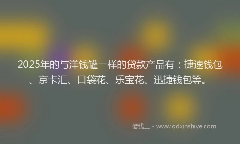 2025年的与洋钱罐一样的贷款产品有：捷速钱包、京卡汇、口袋花、乐宝花、迅捷钱包等。