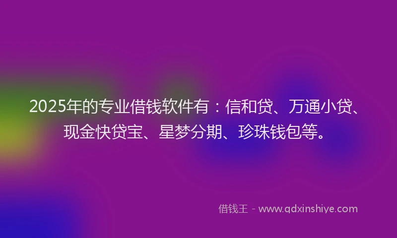 2025年的专业借钱软件有:信和贷、万通小贷、现金快贷宝、星梦分期、珍珠钱包等。