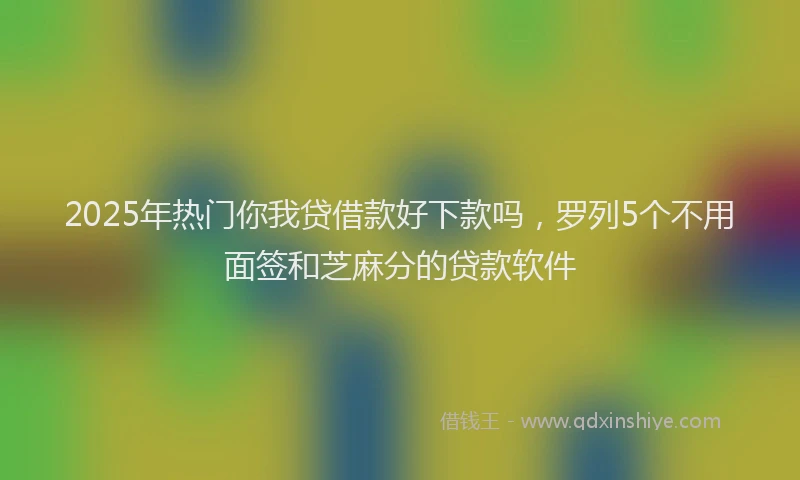 2025年热门你我贷借款好下款吗，罗列5个不用面签和芝麻分的贷款软件