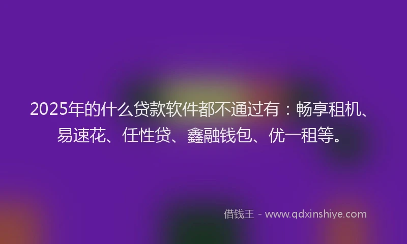 2025年的什么贷款软件都不通过有：畅享租机、易速花、任性贷、鑫融钱包、优一租等。