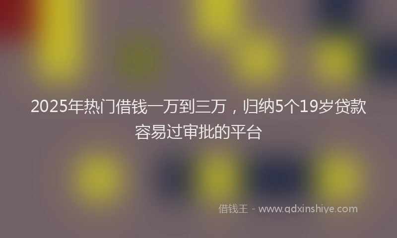 2025年热门借钱一万到三万，归纳5个19岁贷款容易过审批的平台