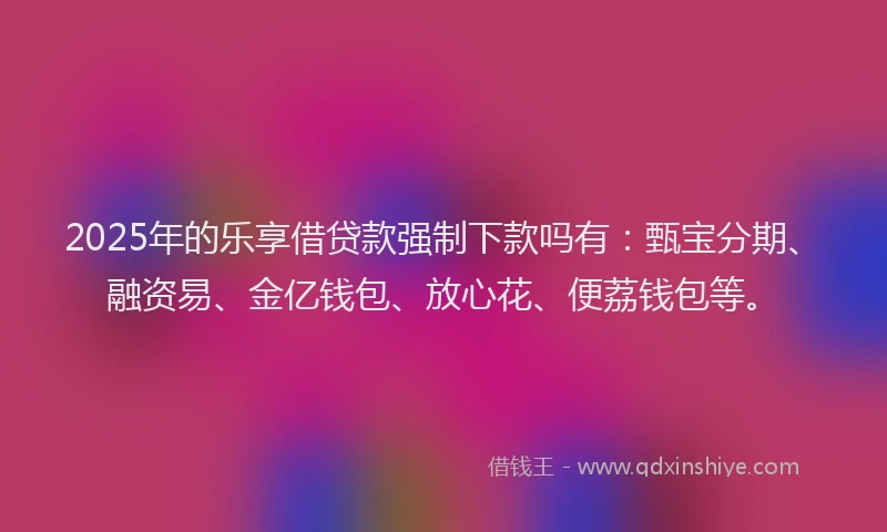 2025年的乐享借贷款强制下款吗有：甄宝分期、融资易、金亿钱包、放心花、便荔钱包等。