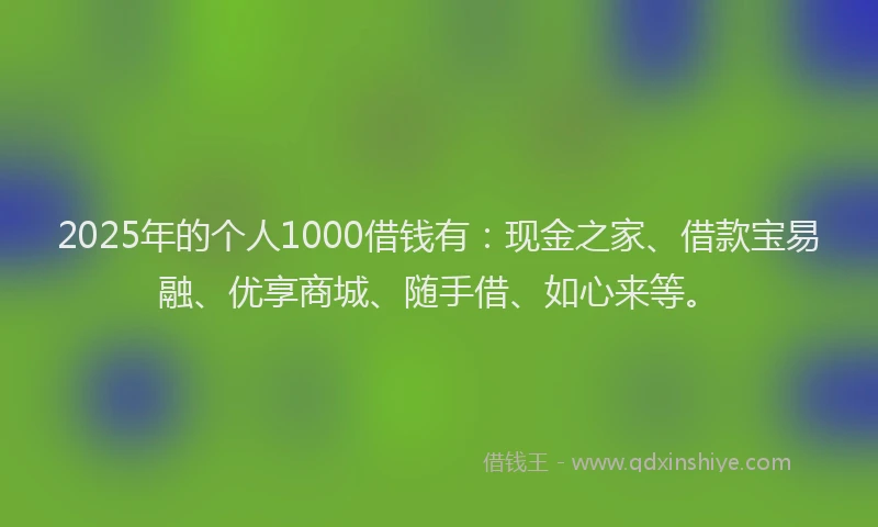 2025年的个人1000借钱有：现金之家、借款宝易融、优享商城、随手借、如心来等。