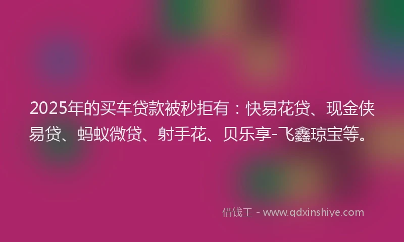 2025年的买车贷款被秒拒有：快易花贷、现金侠易贷、蚂蚁微贷、射手花、贝乐享-飞鑫琼宝等。