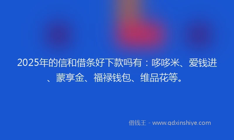 2025年的信和借条好下款吗有：哆哆米、爱钱进、蒙享金、福禄钱包、维品花等。