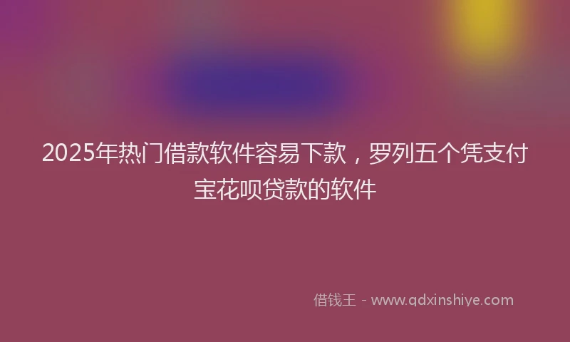 2025年热门借款软件容易下款，罗列五个凭支付宝花呗贷款的软件