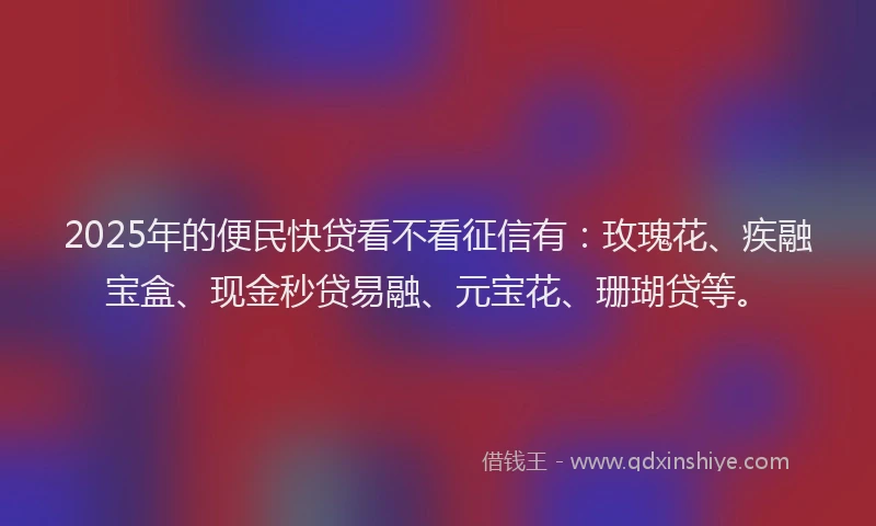 2025年的便民快贷看不看征信有：玫瑰花、疾融宝盒、现金秒贷易融、元宝花、珊瑚贷等。