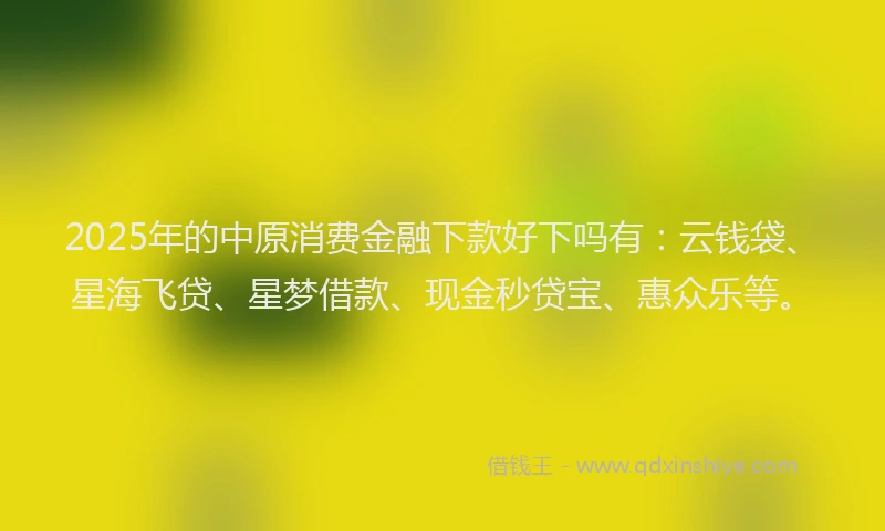 2025年的中原消费金融下款好下吗有：云钱袋、星海飞贷、星梦借款、现金秒贷宝、惠众乐等。