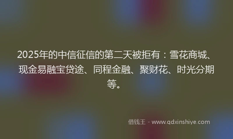 2025年的中信征信的第二天被拒有：雪花商城、现金易融宝贷途、同程金融、聚财花、时光分期等。