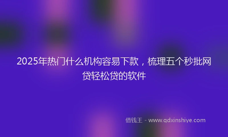 2025年热门什么机构容易下款，梳理五个秒批网贷轻松贷的软件