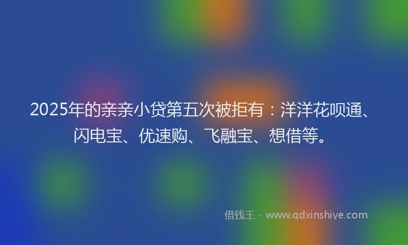 2025年的亲亲小贷第五次被拒有：洋洋花呗通、闪电宝、优速购、飞融宝、想借等。