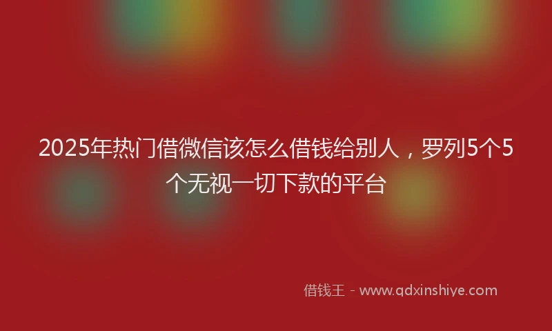 2025年热门借微信该怎么借钱给别人，罗列5个5个无视一切下款的平台