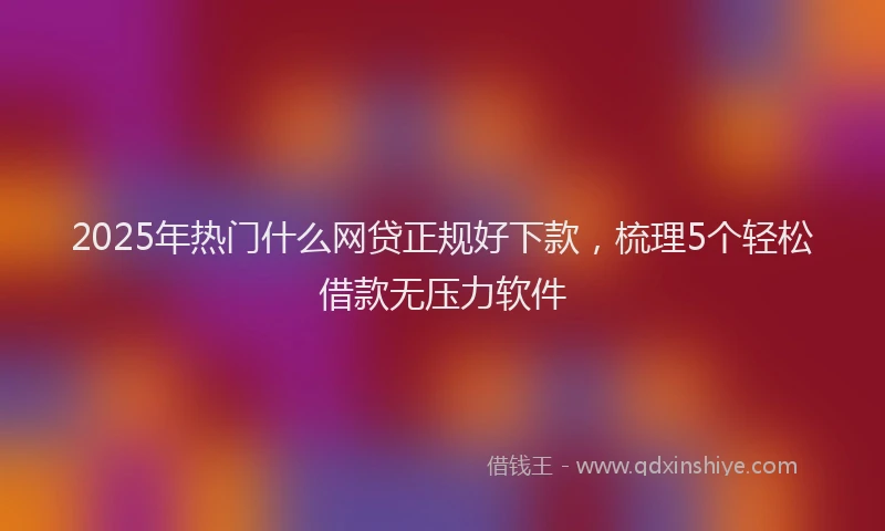2025年热门什么网贷正规好下款，梳理5个轻松借款无压力软件