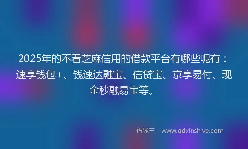 2025年的不看芝麻信用的借款平台有哪些呢有：速享钱包+、钱速达融宝、信贷宝、京享易付、现金秒融易宝等。