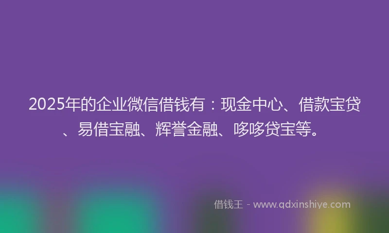 2025年的企业微信借钱有：现金中心、借款宝贷、易借宝融、辉誉金融、哆哆贷宝等。