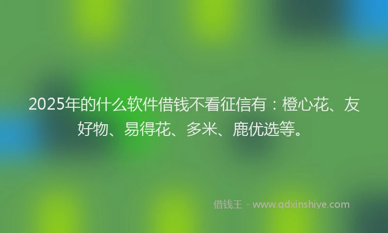 2025年的什么软件借钱不看征信有：橙心花、友好物、易得花、多米、鹿优选等。