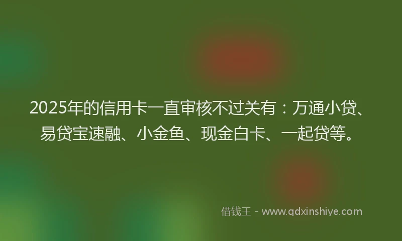 2025年的信用卡一直审核不过关有：万通小贷、易贷宝速融、小金鱼、现金白卡、一起贷等。