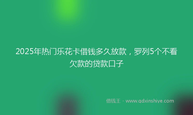 2025年热门乐花卡借钱多久放款，罗列5个不看欠款的贷款口子