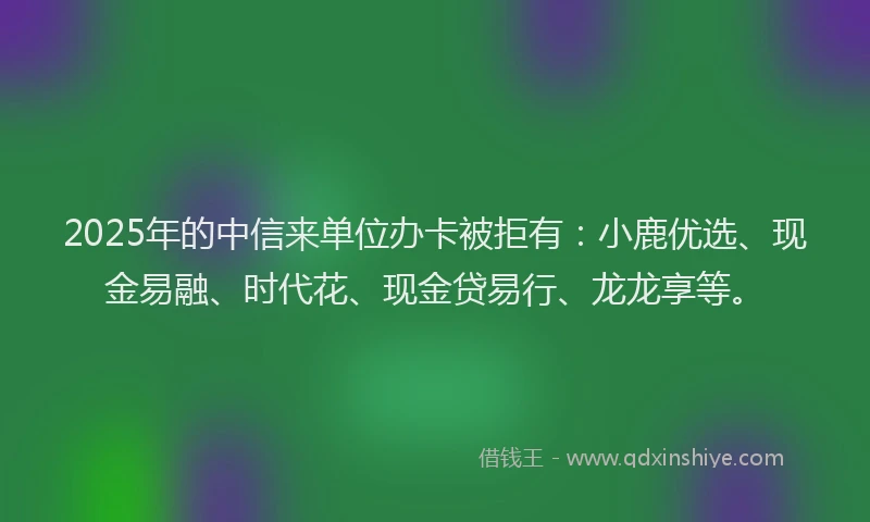 2025年的中信来单位办卡被拒有：小鹿优选、现金易融、时代花、现金贷易行、龙龙享等。