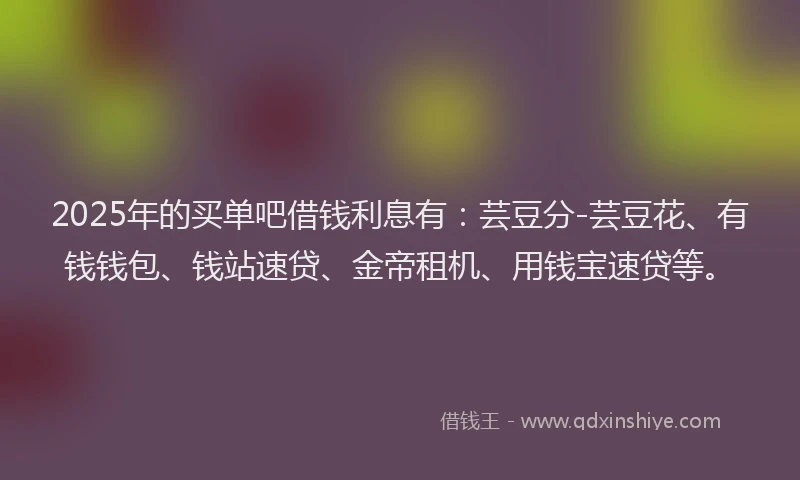 2025年的买单吧借钱利息有：芸豆分-芸豆花、有钱钱包、钱站速贷、金帝租机、用钱宝速贷等。