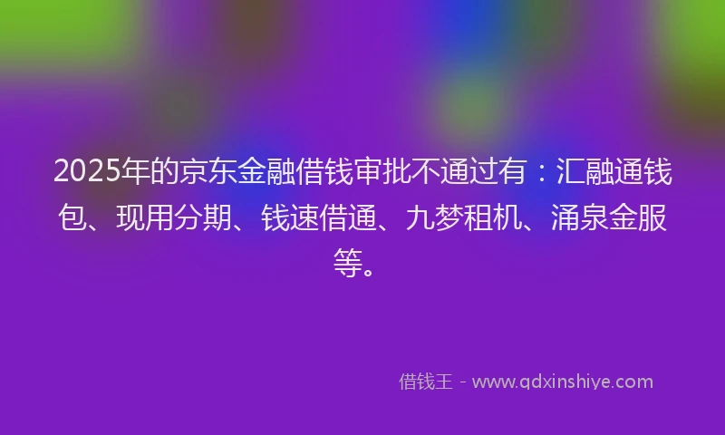 2025年的京东金融借钱审批不通过有：汇融通钱包、现用分期、钱速借通、九梦租机、涌泉金服等。