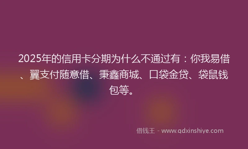 2025年的信用卡分期为什么不通过有：你我易借、翼支付随意借、秉鑫商城、口袋金贷、袋鼠钱包等。
