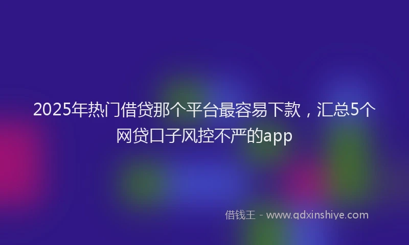 2025年热门借贷那个平台最容易下款，汇总5个网贷口子风控不严的app