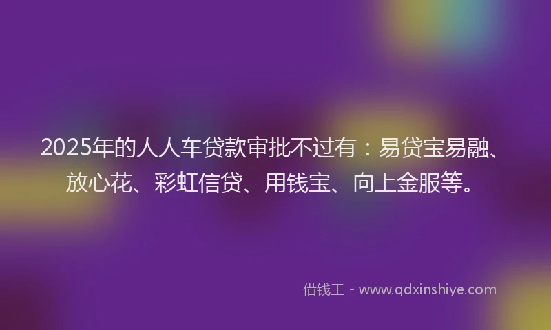 2025年的人人车贷款审批不过有：易贷宝易融、放心花、彩虹信贷、用钱宝、向上金服等。