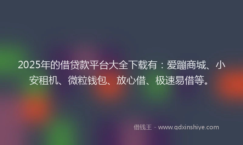 2025年的借贷款平台大全下载有：爱蹦商城、小安租机、微粒钱包、放心借、极速易借等。