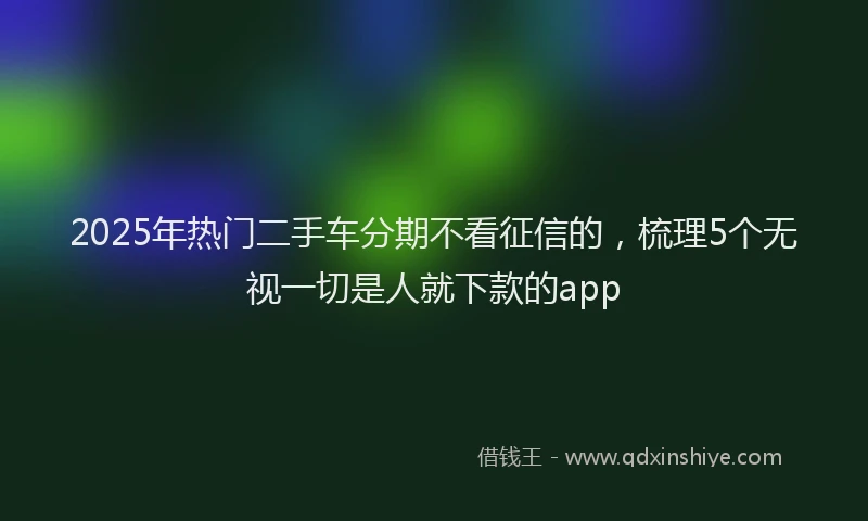 2025年热门二手车分期不看征信的，梳理5个无视一切是人就下款的app