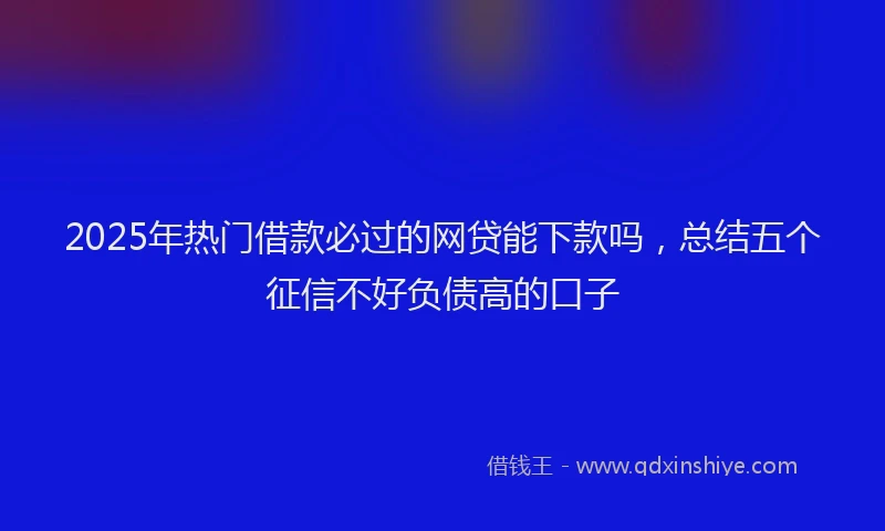 2025年热门借款必过的网贷能下款吗，总结五个征信不好负债高的口子