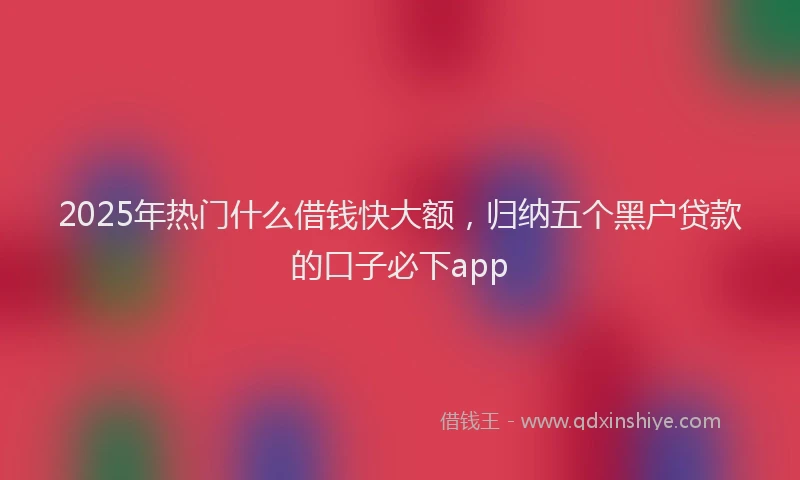 2025年热门什么借钱快大额，归纳五个黑户贷款的口子必下app