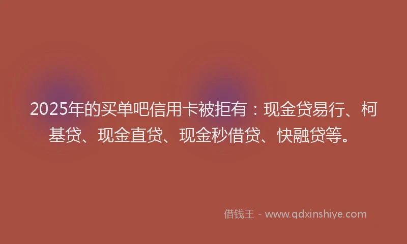 2025年的买单吧信用卡被拒有：现金贷易行、柯基贷、现金直贷、现金秒借贷、快融贷等。