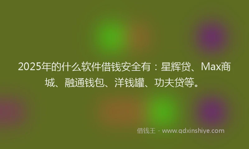2025年的什么软件借钱安全有：星辉贷、Max商城、融通钱包、洋钱罐、功夫贷等。