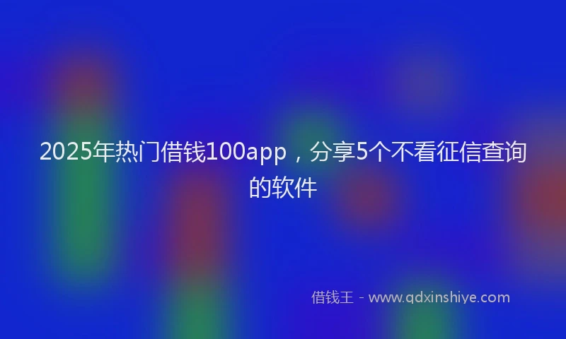 2025年热门借钱100app，分享5个不看征信查询的软件