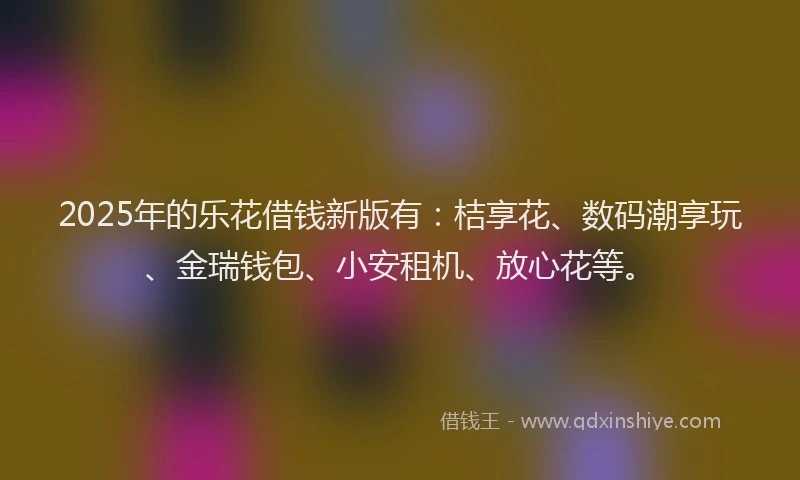 2025年的乐花借钱新版有：桔享花、数码潮享玩、金瑞钱包、小安租机、放心花等。
