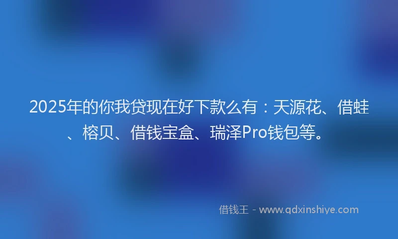 2025年的你我贷现在好下款么有：天源花、借蛙、榕贝、借钱宝盒、瑞泽Pro钱包等。