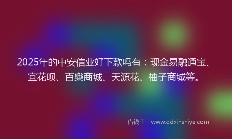 2025年的中安信业好下款吗有：现金易融通宝、宜花呗、百樂商城、天源花、柚子商城等。